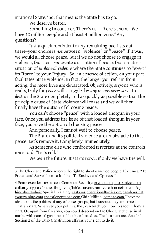 irrational State.’ So, that means the State has to go.  ‘We deserve better.  Something to consider. There’s us... There’s them... We have 12 million people and at least 4 million guns.* Any questions?  Just a quick reminder to any remaining pacifists out there-your choice is not between “violence” or “peace.” If it was, we would all choose peace. But if we do not choose to engage in violence, that does not create a situation of peace; that creates a situation of unilateral violence where the State continues to “exert” its “force” to your “injury.” So, an absence of action, on your part, facilitates State violence. In fact, the longer you refrain from acting, the more lives are devastated. Objectively, anyone who is really, truly for peace will struggle-by any means necessary- to destroy the State completely and as quickly as possible so that the principle cause of State violence will cease and we will then finally have the option of choosing peace.  ‘You can’t choose “peace” with a loaded shotgun in your face. Once you address the issue of that loaded shotgun in your face, you have the option of choosing peace.  And personally, I cannot wait to choose peace.  The State and its political violence are an obstacle to that peace. Let’s remove it. Completely. Immediately.  As someone else who confronted terrorists at the controls once said, “Let’s roll.”  We own the future. It starts now... if only we have the will.  3 The Cleveland Police reserve the right to shoot unarmed people 137 times. “To Protect and Serve” looks a lot like *To Enslave and Oppress.”  4 Some excellent resources: Computer Security: crypto.com anonymizer.com calt orglerypto cém.net fhi.gav/hg/lab/camivore/camivore him netsol.com/cgi- binivhois/whois Special Training: nasta.ws operationaliatics.org bad-boys.net swattraining.com specialoperations.com Ohio Militia: oomaac.com I have no  idea about the politics of any of these groups, but I suspeet they are armed. ‘That’s a start. Whatever your politis, they can teach you how to shoot. That’s a start. Or, apart from firearms, you could descend on the Ohio Statehouse in ski masks with cans of gasoline and books of matches. That’s a sart too. Article Section 2 of the Ohio Constitution affirms your right to do it  24 